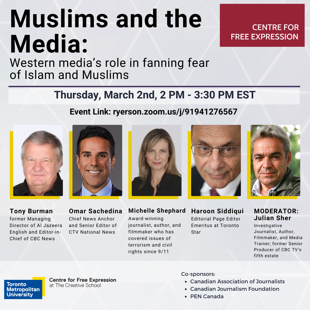 CENTRE FOR FREE EXPRESSION Muslims and the Media: Western media's role in fanning fear of Islam and Muslims Thursday, March 2nd, 2 PM - 3:30 PM EST Event Link: ryerson.zoom.us/j/91941276567 Panellists: Tony Burman former Managing Director of Al Jazeera English and Editor-in- Chief of CBC News Omar Sachedina Chief News Anchor and Senior Editor of CTV National News Michelle Shephard Award-winning journalist, author, and filmmaker who has covered issues of terrorism and civil rights since 9/11 Haroon Siddiqui Editorial Page Editor Emeritus at Toronto Star MODERATOR: Julian Sher Investigative Journalist, Author, Filmmaker, and Media Trainer; former Senior Producer of CBC TV's fifth estate Co-sponsors: Canadian Association of Journalists Canadian Journalism Foundation PEN Canada